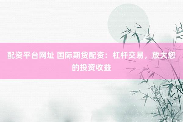 配资平台网址 国际期货配资：杠杆交易，放大您的投资收益