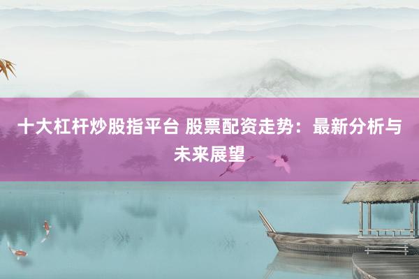 十大杠杆炒股指平台 股票配资走势：最新分析与未来展望