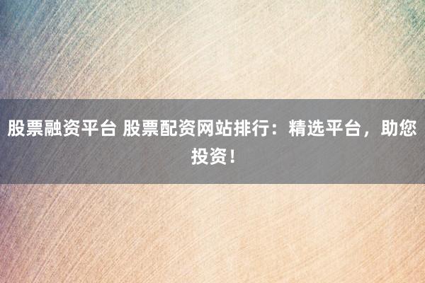 股票融资平台 股票配资网站排行：精选平台，助您投资！