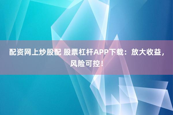 配资网上炒股配 股票杠杆APP下载：放大收益，风险可控！