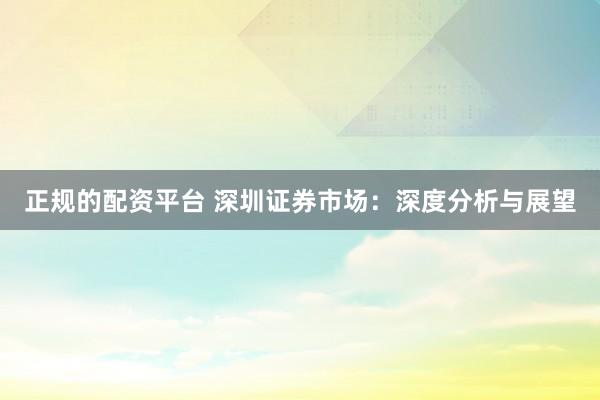 正规的配资平台 深圳证券市场:深度分析与展望