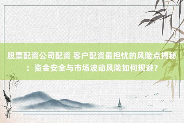 股票配资公司配资 客户配资最担忧的风险点揭秘：资金安全与市场波动风险如何规避？