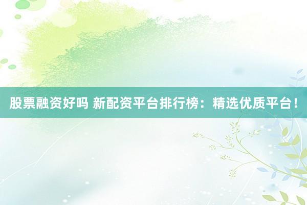 股票融资好吗 新配资平台排行榜：精选优质平台！