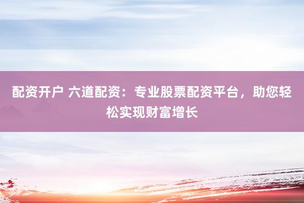 配资开户 六道配资：专业股票配资平台，助您轻松实现财富增长