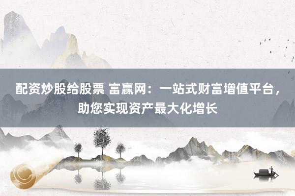 配资炒股给股票 富赢网：一站式财富增值平台，助您实现资产最大化增长
